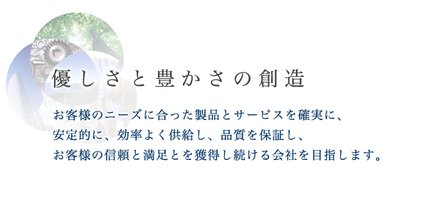 優しさと豊かさの創造:お客様のニーズに合った製品とサービスを確実に、安定的に、効率よく供給し、品質を保証し、お客様の信頼と満足とを獲得し続ける会社を目指します